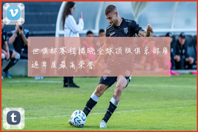 世俱杯赛程揭晓全球顶级俱乐部角逐年度最高荣誉