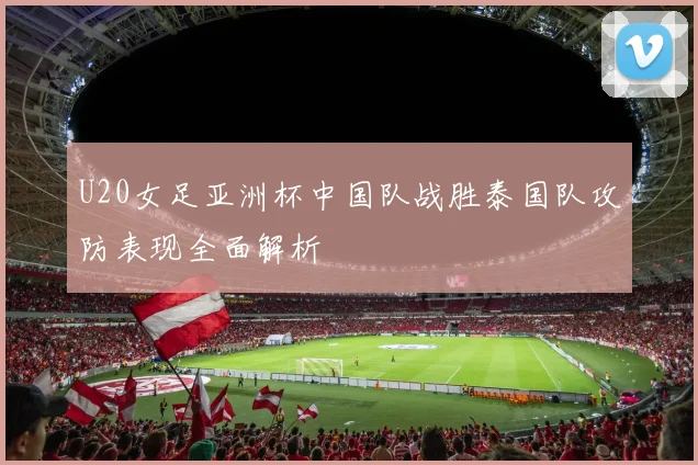 U20女足亚洲杯中国队战胜泰国队攻防表现全面解析
