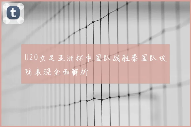 U20女足亚洲杯中国队战胜泰国队攻防表现全面解析