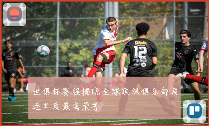 世俱杯赛程揭晓全球顶级俱乐部角逐年度最高荣誉